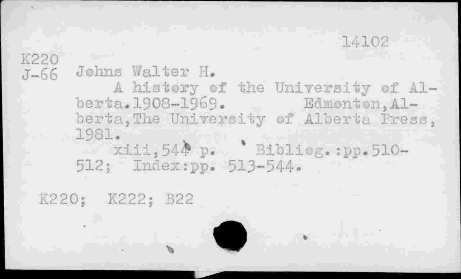 ﻿14102
K220 j_66 Johns Walter H.
A history of the University of Alberta. 1908-1969«	Edmonton,Al-
berta, The University of Alberta Press, 1981.
xiii,54£p. Bibliog.:pp.510-512; Index:pp. 513-544«
K220;	K222; B22